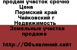 продам участок срочно › Цена ­ 250 000 - Пермский край, Чайковский г. Недвижимость » Земельные участки продажа   